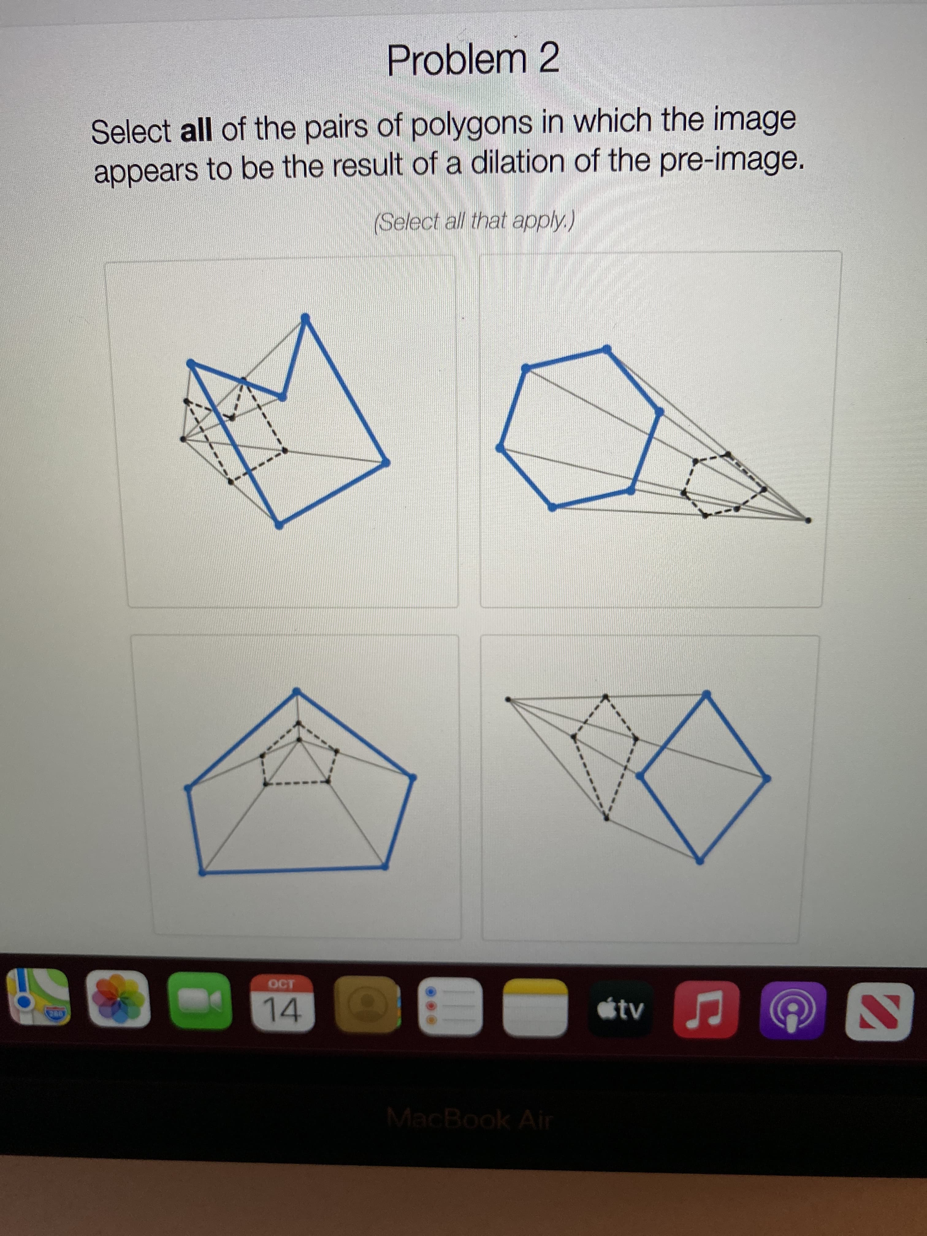 **Problem 2**

Select **all** of the pairs of polygons in which the image appears to be the result of a dilation of the pre-image. 

(*Select all that apply.*)

**Description of Each Diagram:**

1. **Top Left Diagram:**
   - Shows two polygons with a series of dotted lines connecting corresponding vertices. The inner polygon appears smaller and is located inside the larger polygon. However, the shapes appear different, suggesting a transformation other than dilation.

2. **Top Right Diagram:**
   - Displays two polygons connected by dashed lines extending from a common external point (center of dilation). The smaller polygon is inside the larger one and maintains a similar shape, indicative of dilation.

3. **Bottom Left Diagram:**
   - Features two polygons in which a smaller polygon is nested within a larger one. Both polygons share a similar shape and are connected by lines drawn from each vertex of the inner polygon extending towards corresponding points on the outer polygon, suggesting dilation.

4. **Bottom Right Diagram:**
   - Two polygons are connected by dashed lines emanating from a point outside both polygons. The polygons have a different orientation and do not appear to maintain similarity in shape, indicating a transformation other than dilation.

**Instructions for Solution:**
Carefully analyze each pair of polygons to identify those that maintain proportionality and similarity indicating a dilation transformation. Select those that fulfill these criteria.