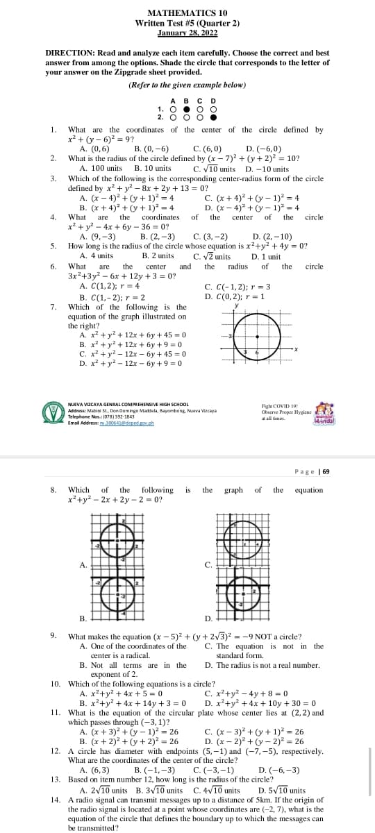 МАТНЕМАTICS 10
Written Test #5 (Quarter 2)
January 28, 2022
DIRECTION: Read and analyze each item carefully. Choose the correct and best
answer from among the options. Shade the circle that corresponds to the letter of
your answer on the Zipgrade sheet provided.
(Refer to the given example below)
ABC D
1. O • o O
2. O 0 O .
1.
What are the coordinates of the center of the circle defined by
x² + (y – 6)? = 9?
A. (0,6)
What is the radius of the circle defined by (x – 7)? + (y+ 2)? = 10?
В. (0, —6)
C. (6, 0)
D. (-6,0)
2.
A. 100 units B. 10 units
C. V10 units D. -10 units
3.
Which of the following is the corresponding center-radius form of the circle
defined by x + y? – 8x + 2y + 13 = 0?
A. (x – 4)? + (y + 1)? = 4
B. (x + 4) + (y + 1) = 4
C. (x+ 4)? + (y – 1)? = 4
D. (x - 4)* + (y – 1)? = 4
of
4.
What are the
coordinates
the
center
of
the
circle
x² + y? – 4x + 6y – 36 = 0?
А. (9,-3)
How long is the radius of the circle whose equation is x2+y? + 4y = 0?
A. 4 units
В. (2,-3)
С. (3,-2)
D. (2, –10)
5.
C. VZ units
D. 1 unit
B. 2 units
and
3x²+3y? – 6x + 12y +3 = 0?
6.
What
are the
center
the
radius
of
the
circle
A. C(1,2); r = 4
C. C(-1,2); r = 3
D. C(0, 2); r = 1
B. C(1,-2); r = 2
Which of the following is the
equation of the graph illustrated on
the right?
A. x? +y? + 12x + 6y + 45 = 0
B. x? + y? + 12x + 6y +9 = 0
С. х2 + у? — 12х-бу + 45%30
D. x? + y? - 12x - 6y + 9 = 0
7.
NUEVA VIZCAYA GENRAL COMPREHENSIVE HIGH SCHOOL
Address: Mabini St, Don Domingo Maddela, Bayombong Nueva Vizcaya
Telephone Nos: (078) 392-1843
Email Address .300641depnd..h
Fight COVID 19
Cbserve Proper Hygiene
all times
wan
Hands!
Page | 69
of the
x?+y? – 2x + 2y - 2 = 0?
8.
Which
following
is
the
graph
of
the
equation
A.
C
В.
D.
What makes the equation (x - 5) + (y + 2v3)2 = -9 NOT a circle?
A. One of the coordinates of the
9.
C. The equation is not in the
center is a radical.
B. Not all terms are in the
exponent of 2.
10. Which of the following equations is a circle?
A. x²+y2 + 4x + 5 = 0
B. x²+y? + 4x + 14y + 3 = 0
standard form.
D. The radius is not a real number.
C. x²+y2 – 4y + 8 = 0
D. x²+y? + 4x + 10y + 30 = 0
11. What is the equation of the circular plate whose center lies at (2,2) and
which passes through (-3, 1)?
A. (x + 3) + (y – 1) = 26
B. (x + 2)? + (y + 2)? = 26
12.
C. (x – 3) + (y + 1)? = 26
D. (x – 2)2 + (y – 2)? = 26
A circle has diameter with endpoints (5,-1) and (-7,-5), respectively.
What are the coordinates of the center of the circle?
А. (6, 3)
В. (-1,-3)
С. (-3, -1)
D. (-6,-3)
13. Based on item number 12, how long is the radius of the circle?
A. 2/10 units B. 3V10 units C. 4V10 units
A radio signal can transmit messages up to a distance of 5km. If the origin of
the radio signal is located at a point whose coordinates are (-2, 7), what is the
equation of the circle that defines the boundary up to which the messages can
be transmitted ?
D. 5V10 units
14.
