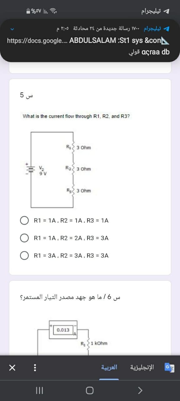 %ov lI1.
و تيليجرام
تیلیجرام ۱۷۰۰ رسالة جديدة من ۲۶ محادثة ۲:۰۵ م
https://docs.google. ABDULSALAM :St1 sys &con
agra a db قولي
What is the current flow through R1, R2, and R3?
R2 3 Ohm
R22 3 Ohm
R 3 Ohm
R1 = 1A. R2 = 1A. R3 = 1A
R1 = 1A. R2 = 2A. R3 = 3A
R1 = 3A. R2 = 3A. R3 = 3A
س 6ا ما هو جهد مصدر التيار المستمر؟
0.013
R 1 kOhm
العربية
الإنجليزية
II
