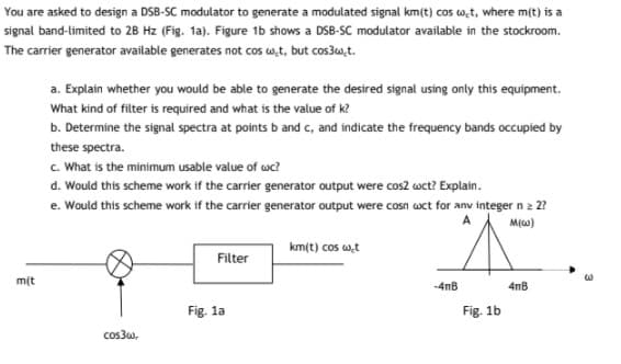 You are asked to design a DSB-SC modulator to generate a modulated signal km(t) cos w,t, where m(t) is a
signal band-limited to 28 Hz (Fig. 1a). Figure 1b shows a DSB-SC modulator available in the stockroom.
The carrier generator available generates not cos wt, but cos30,t.
a. Explain whether you would be able to generate the desired signal using only this equipment.
What kind of filter is required and what is the value of k?
b. Determine the signal spectra at points b and c, and indicate the frequency bands occupied by
these spectra.
c. What is the minimum usable value of wc?
d. Would this scheme work if the carrier generator output were cos2 wct? Explain.
e. Would this scheme work if the carrier generator output were cosn wct for anv integer n 2 2?
M(w)
km(t) cos wt
Filter
m(t
-4nB
4nB
Fig. 1a
Fig. 1b
cos3w,
