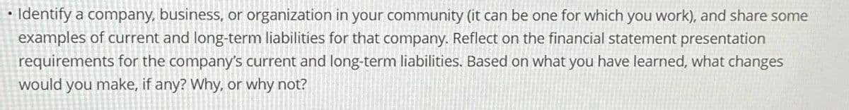 • Identify a company, business, or organization in your community (it can be one for which you work), and share some
examples of current and long-term liabilities for that company. Reflect on the financial statement presentation
requirements for the company's current and long-term liabilities. Based on what you have learned, what changes
would you make, if any? Why, or why not?