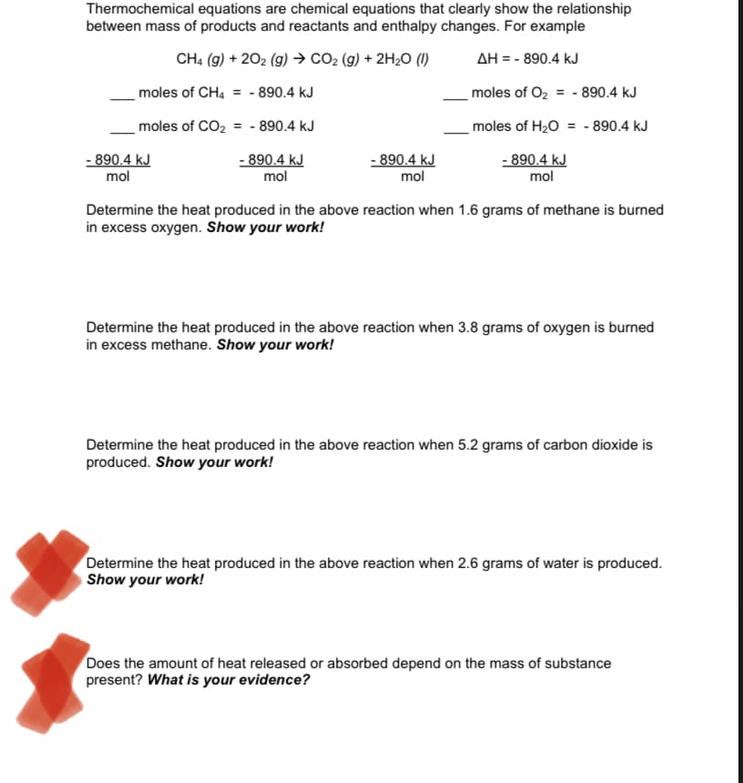Thermochemical equations are chemical equations that clearly show the relationship
between mass of products and reactants and enthalpy changes. For example
CH4 (g) + 202 (g) → CO2 (g) + 2H2O (1)
AH = - 890.4 kJ
moles of CH4 = - 890.4 kJ
moles of O2 = - 890.4 kJ
moles of CO2
= - 890.4 kJ
moles of H20 = - 890.4 kJ
- 890.4 kJ
mol
- 890.4 kJ
mol
- 890.4 kJ
mol
- 890.4 kJ
mol
Determine the heat produced in the above reaction when 1.6 grams of methane is burned
in excess oxygen. Show your work!
Determine the heat produced in the above reaction when 3.8 grams of oxygen is burned
in excess methane. Show your work!
Determine the heat produced in the above reaction when 5.2 grams of carbon dioxide is
produced. Show your work!
Determine the heat produced in the above reaction when 2.6 grams of water is produced.
Show your work!
Does the amount of heat released or absorbed depend on the mass of substance
present? What is your evidence?

