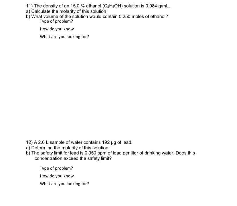 11) The density of an 15.0 % ethanol (C2H5OH) solution is 0.984 g/mL.
a) Calculate the molarity of this solution
b) What volume of the solution would contain 0.250 moles of ethanol?
Type of problem?
How do you know
What are you looking for?
12) A 2.6 L sample of water contains 192 ug of lead.
a) Determine the molarity of this solution.
b) The safety limit for lead is 0.050 ppm of lead per liter of drinking water. Does this
concentration exceed the safety limit?
Type of problem?
How do you know
What are you looking for?
