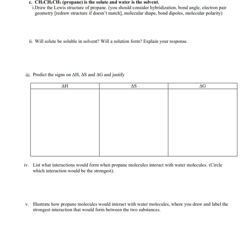c. CH;CH2CH3 (propane) is the solute and water is the solvent.
i.Draw the Lewis structure of propane. (you should consider hybridization, bond angle, electron pair
geometry [redraw structure if doesn't match], molecular shape, bond dipoles, molecular polarity)
ii. Will solute be soluble in solvent? Will a solution form? Explain your response.
iii. Predict the signs on AH, AS and AG and justify
ΔΗ
AS
AG
iv. List what interactions would form when propane molecules interact with water molecules. (Circle
which interaction would be the strongest).
v. Illustrate how propane molecules would interact with water molecules, where you draw and label the
strongest interaction that would form between the two substances.
