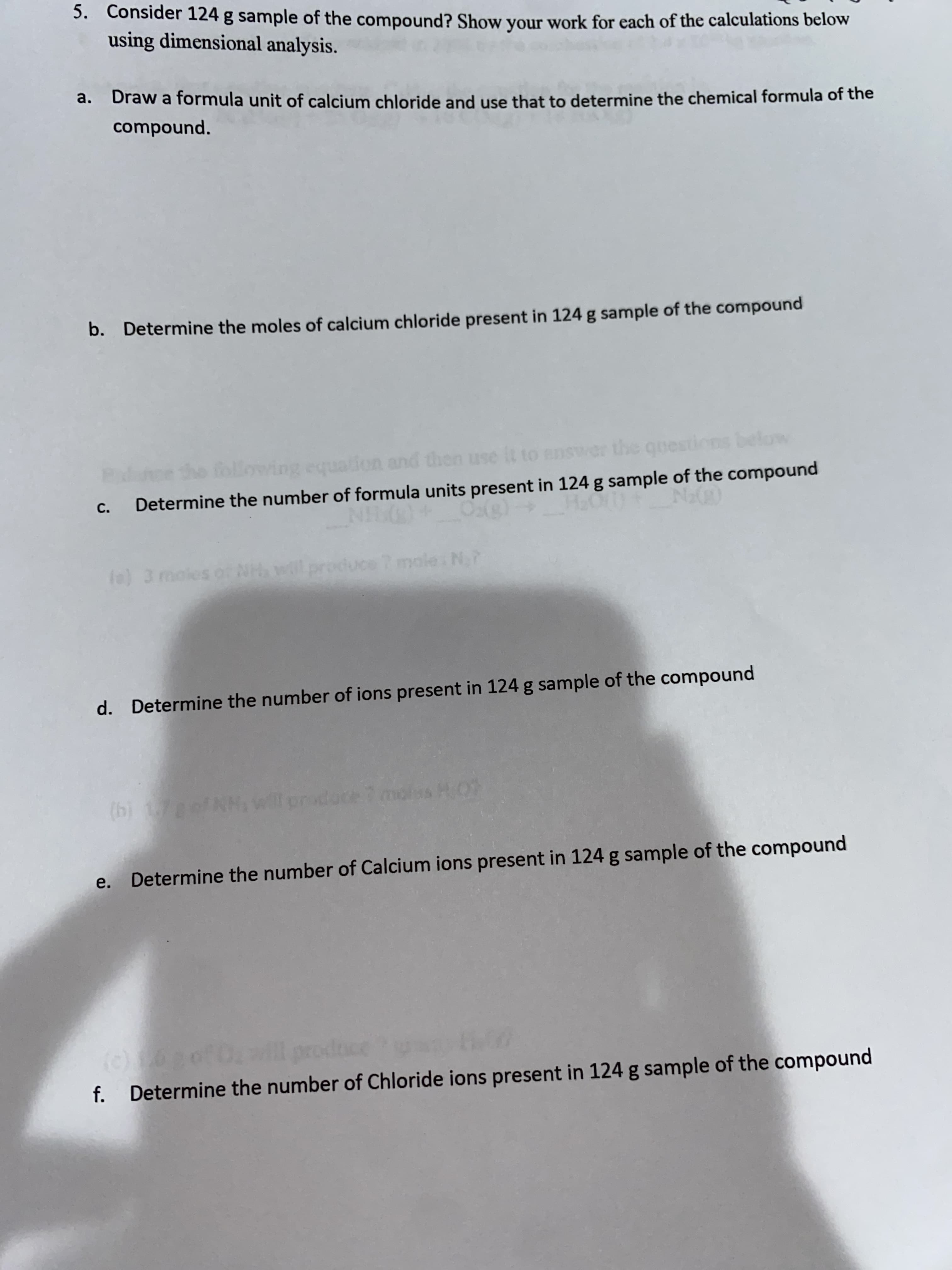 5. Consider 124 g sample of the compound? Show your work for each of the calculations below
using dimensional analysis.
a. Draw a formula unit of calcium chloride and use that to determine the chemical formula of the
compound.
b. Determine the moles of calcium chloride present in 124 g sample of the compound
don and then
C.
Determine the number of formula units present in 124 g sample of the compound
(e) 3 moles o NH will produce 7 mole N,?
d. Determine the number of ions present in 124 g sample of the compound
14)
e. Determine the number of Calcium ions present in 124 g sample of the compound
f. Determine the number of Chloride ions present in 124 g sample of the compound
