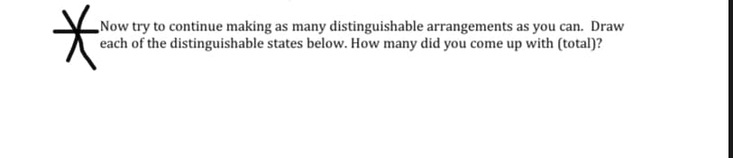 „Now try to continue making as many distinguishable arrangements as you can. Draw
each of the distinguishable states below. How many did you come up with (total)?
