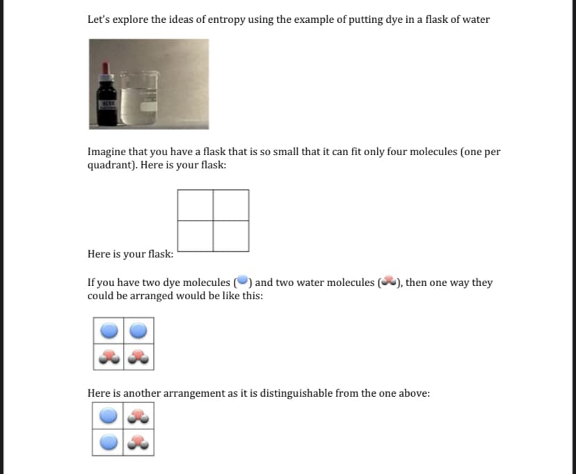 Let's explore the ideas of entropy using the example of putting dye in a flask of water
Imagine that you have a flask that is so small that it can fit only four molecules (one per
quadrant). Here is your flask:
Here is your flask:
If you have two dye molecules (O) and two water molecules (), then one way they
could be arranged would be like this:
Here is another arrangement as it is distinguishable from the one above:
