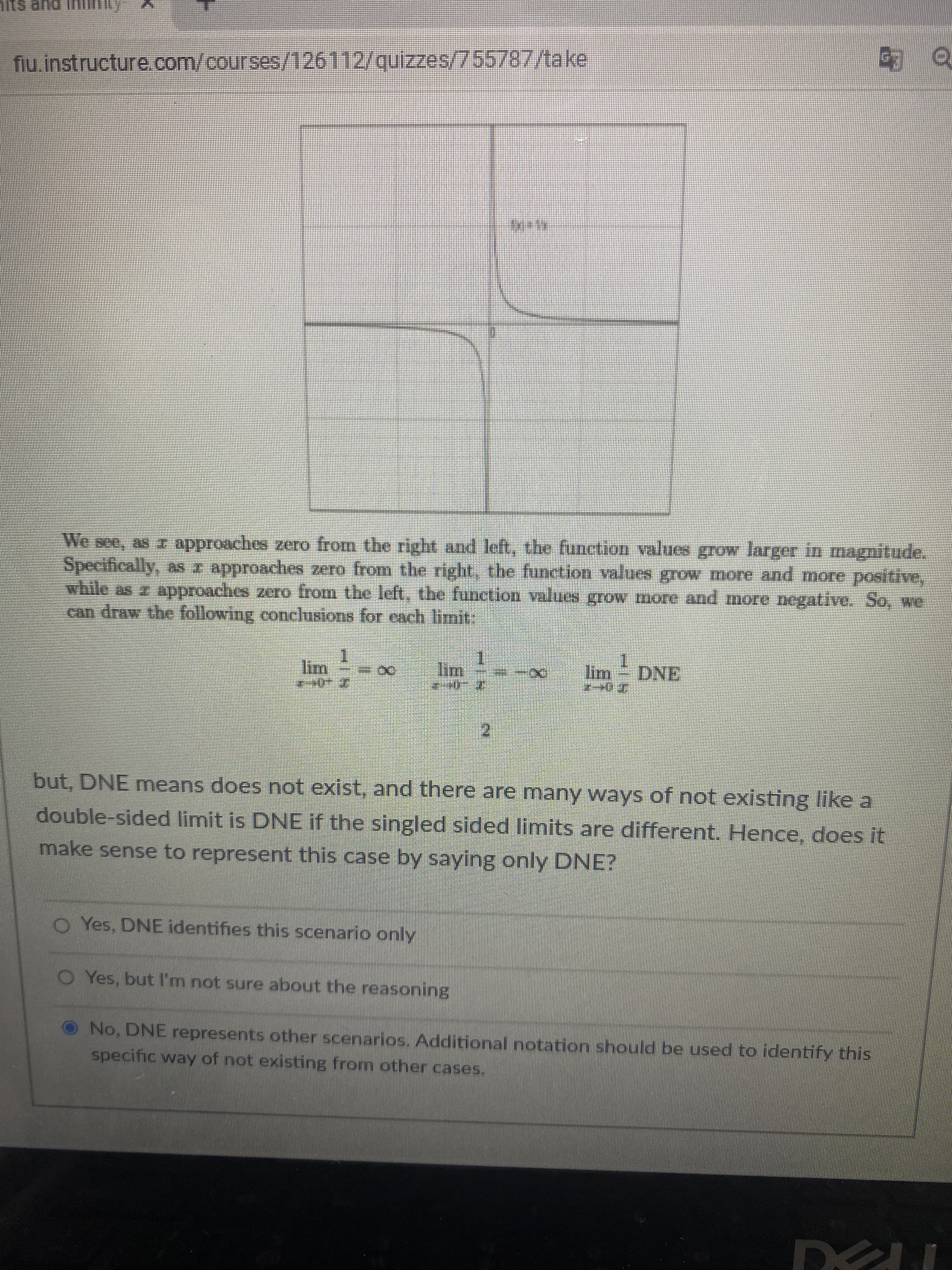 HUI Due sijL
fiu.instructure. com/courses/126112/quizzes/755787/take
We see, as r approaches zero from the right and left, the funetion values grow larger in magnitude.
Specifically, as r approaches zero from the right, the function values grow more and more positive,
while as approaches zero from the left, the function values grow more and more negative. So, we
can draw the following conclusions for each limit
lim
Im
DNE
े. भग 2.
but, DNE means does not exist, and there are many ways of not existing like a
double-sided limit is DNE if the singled sided limits are different. Hence, does it
make sense to represent this case by saying only DNE?
O Yes, DNE identifies this scenario only
Yes, but l'mn not sure about the reasoning
O No, DNE represents other scenarios. Additional notation should be used to identify this
specific way of not existing from other cases.
