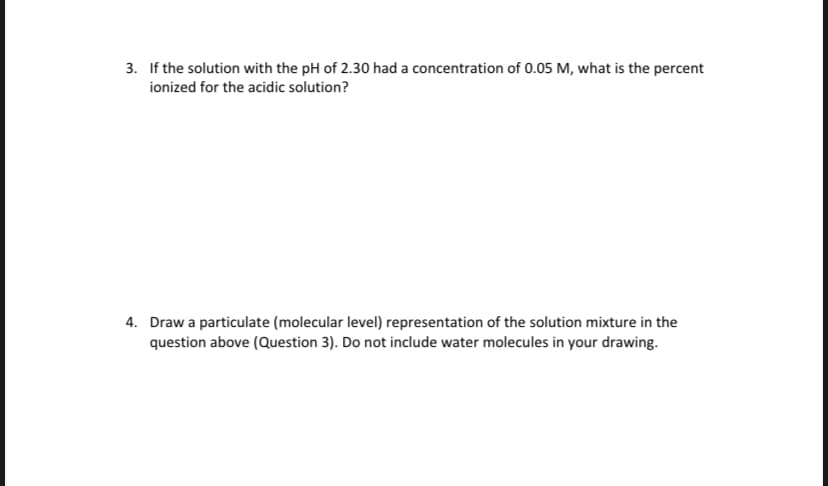 3. If the solution with the pH of 2.30 had a concentration of 0.05 M, what is the percent
ionized for the acidic solution?
4. Draw a particulate (molecular level) representation of the solution mixture in the
question above (Question 3). Do not include water molecules in your drawing.
