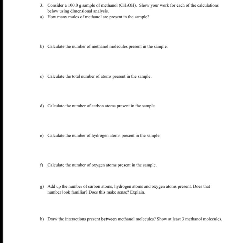 3. Consider a 100.0 g sample of methanol (CH:OH). Show your work for each of the calculations
below using dimensional analysis.
a) How many moles of methanol are present in the sample?
b) Calculate the number of methanol molecules present in the sample.
c) Calculate the total number of atoms present in the sample.
d) Calculate the number of carbon atoms present in the sample.
e) Calculate the number of hydrogen atoms present in the sample.
f) Calculate the number of oxygen atoms present in the sample.
g) Add up the number of carbon atoms, hydrogen atoms and oxygen atoms present. Does that
number look familiar? Does this make sense? Explain.
h) Draw the interactions present between methanol molecules? Show at least 3 methanol molecules.
