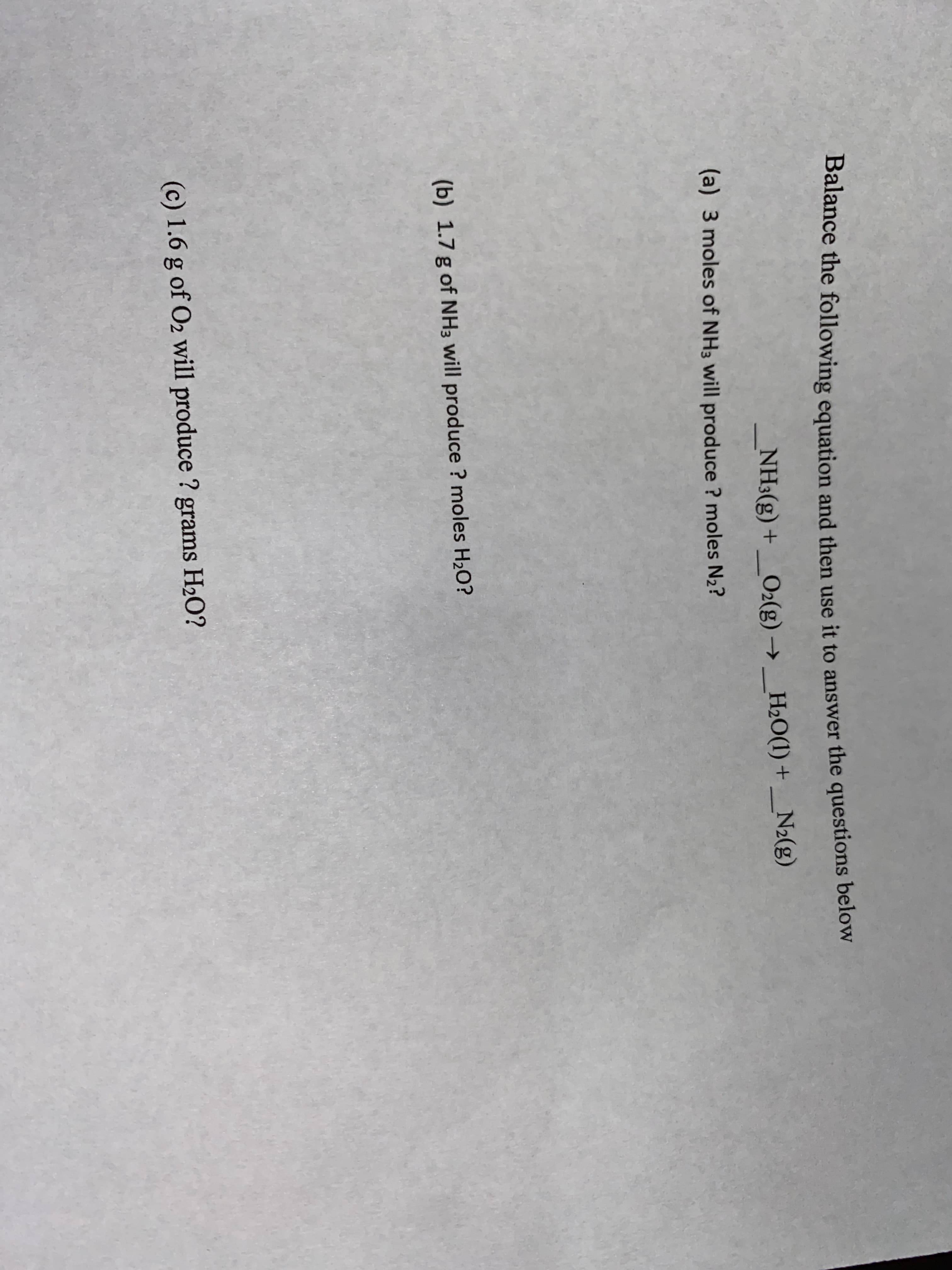 Balance the following equation and then use it to answer the questions below
NH3(g) +_O2(g) → _H2O(1) +_N2(g)
+ (8)
(a) 3 moles of NH3 will produce ? moles N2?
(b) 1.7 g of NH3 will produce ? moles H2O?
(c) 1.6 g of O2 will produce ? grams H2O?
