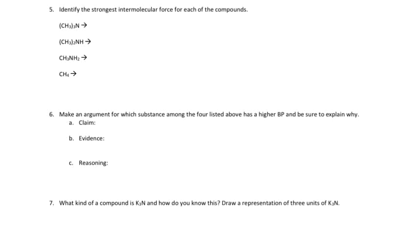 5. Identify the strongest intermolecular force for each of the compounds.
(CH3)aN >
(CH3)2NH -
CH;NH2 >
CHa >
6. Make an argument for which substance among the four listed above has a higher BP and be sure to explain why.
a. Claim:
b. Evidence:
c. Reasoning:
7. What kind of a compound is KaN and how do you know this? Draw a representation of three units of KƏN.
