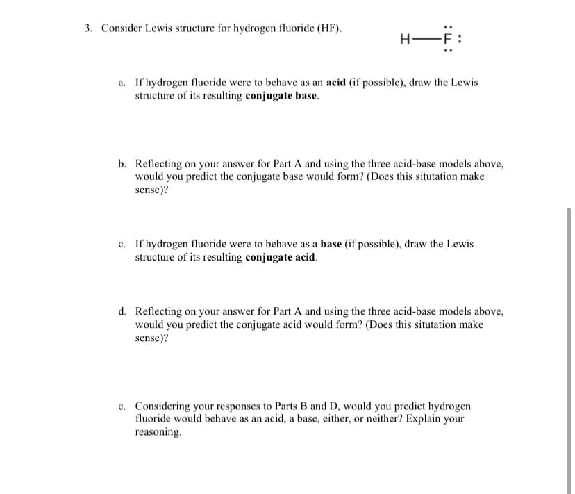 3. Consider Lewis structure for hydrogen fluoride (HF).
H-
a. If hydrogen fluoride were to behave as an acid (if possible), draw the Lewis
structure of its resulting conjugate base.
b. Reflecting on your answer for Part A and using the three acid-base models above,
would you predict the conjugate base would form? (Does this situtation make
sense)?
c. If hydrogen fluoride were to behave as a base (if possible), draw the Lewis
structure of its resulting conjugate acid.
d. Reflecting on your answer for Part A and using the three acid-base models above,
would you predict the conjugate acid would form? (Does this situtation make
sense)?
e. Considering your responses to Parts B and D, would you predict hydrogen
fluoride would behave as an acid, a base, either, or neither? Explain your
reasoning.
