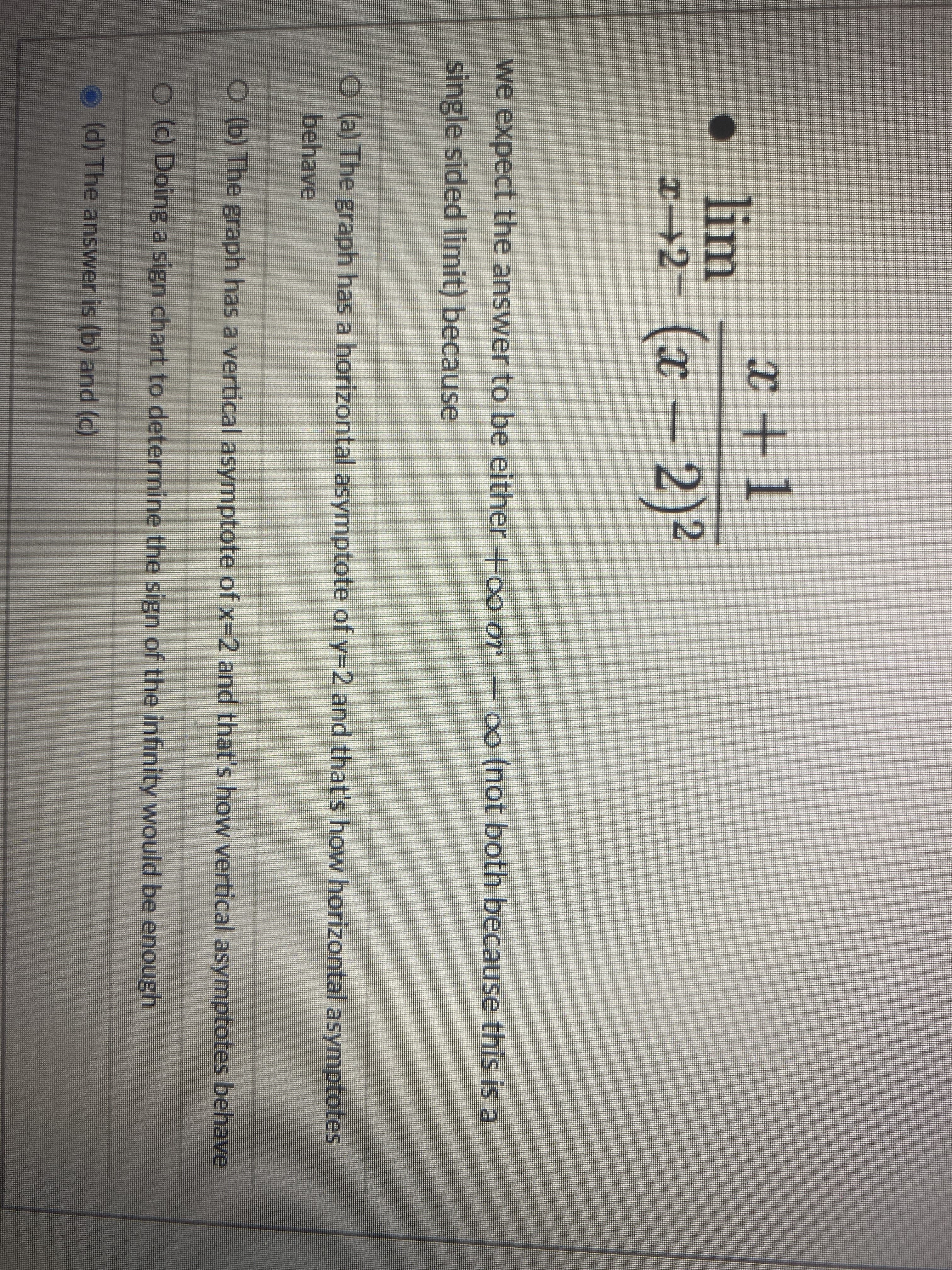 x +1
lim
x→2- (x –2)2
we expect the answer to be either Hoo or
o0 (not both because this is a
single sided limit) because
O (a) The graph has a horizontal asymptote of y-2 and that's how horizontal asymptotes
behave
O (b) The graph has a vertical asymptote of x-2 and that's how vertical asymptotes behave
O() Doing a sign chart to determine the sign of the infinity would be enough
(d) The answer is (b) and (c)
