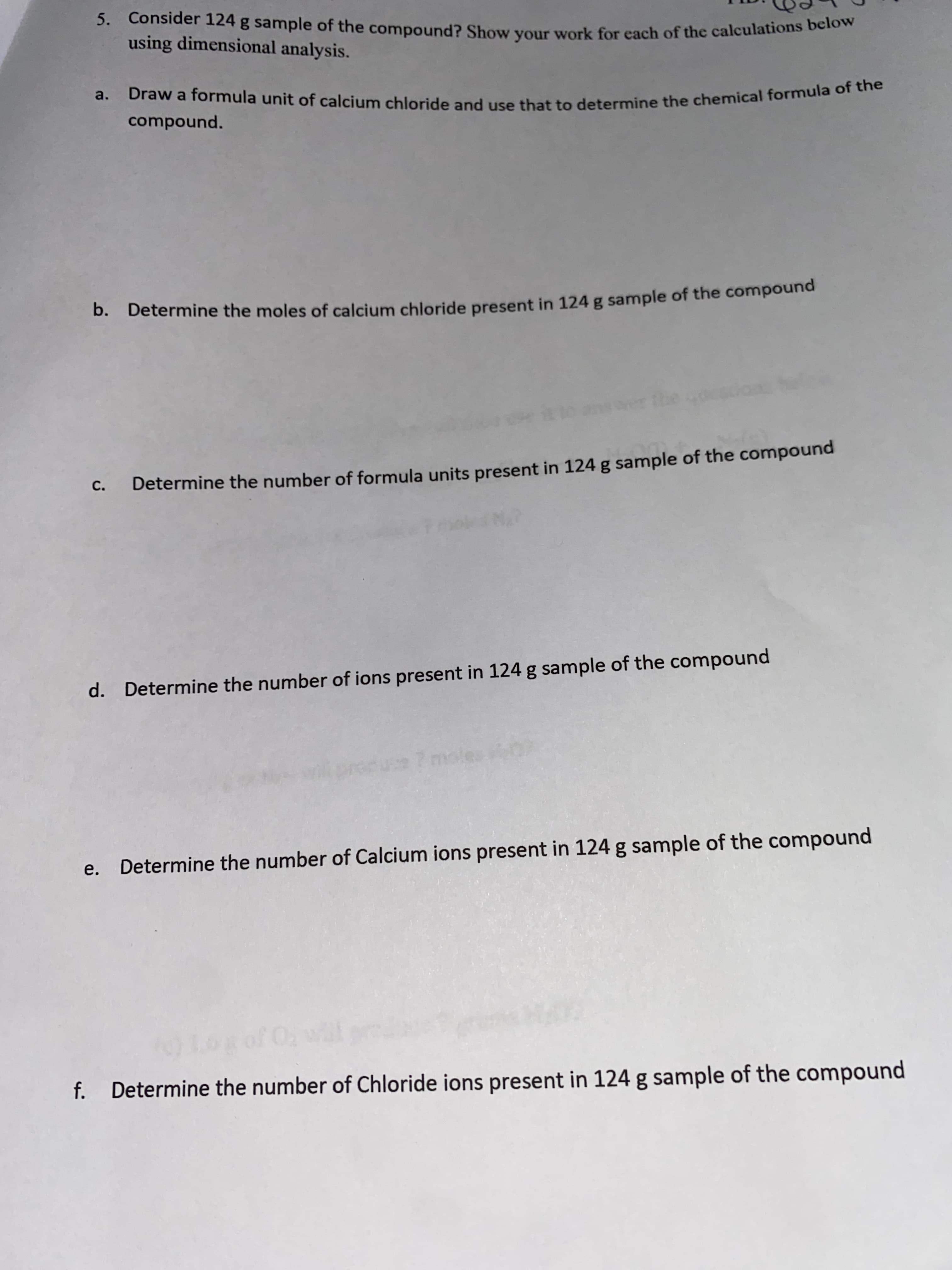 5. Consider 124 g sample of the compound? Show your work for each of the calculations belom
using dimensional analysis.
a.
compound.
b. Determine the moles of calcium chloride present in 124 g sample of the compound
C.
Determine the number of formula units present in 124 g sample of the compound
d. Determine the number of ions present in 124 g sample of the compound
e. Determine the number of Calcium ions present in 124 g sample of the compound
f. Determine the number of Chloride ions present in 124 g sample of the compound
