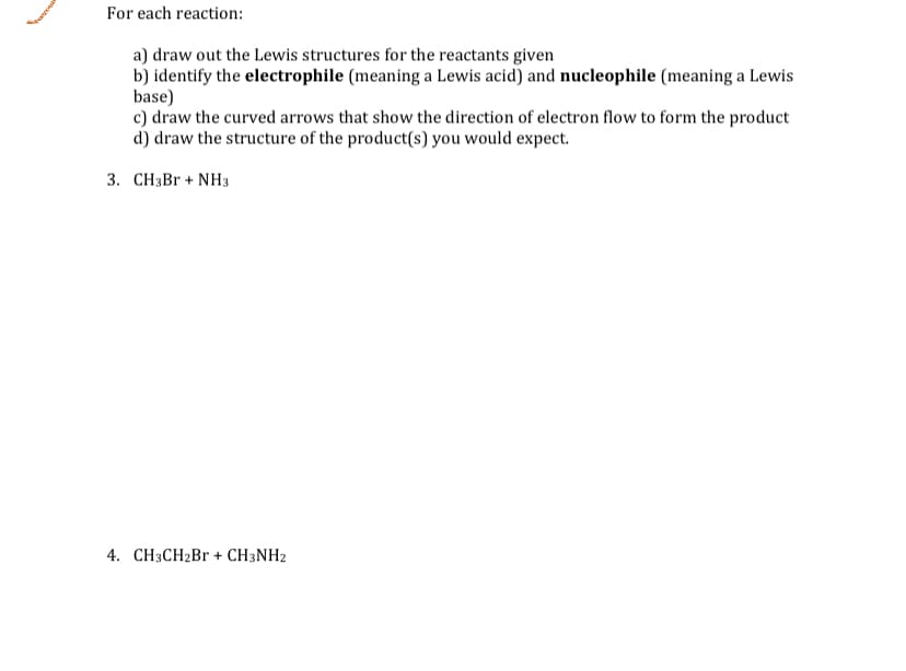 For each reaction:
a) draw out the Lewis structures for the reactants given
b) identify the electrophile (meaning a Lewis acid) and nucleophile (meaning a Lewis
base)
c) draw the curved arrows that show the direction of electron flow to form the product
d) draw the structure of the product(s) you would expect.
3. CH3BR + NH3
4. CH3CH2B + CH3NH2
