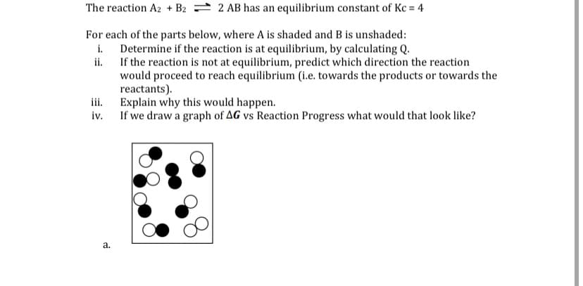 The reaction A2 + B2 = 2 AB has an equilibrium constant of Kc = 4
For each of the parts below, where A is shaded and B is unshaded:
i. Determine if the reaction is at equilibrium, by calculating Q.
ii. If the reaction is not at equilibrium, predict which direction the reaction
would proceed to reach equilibrium (i.e. towards the products or towards the
reactants).
iii. Explain why this would happen.
iv. If we draw a graph of AG vs Reaction Progress what would that look like?
a.
