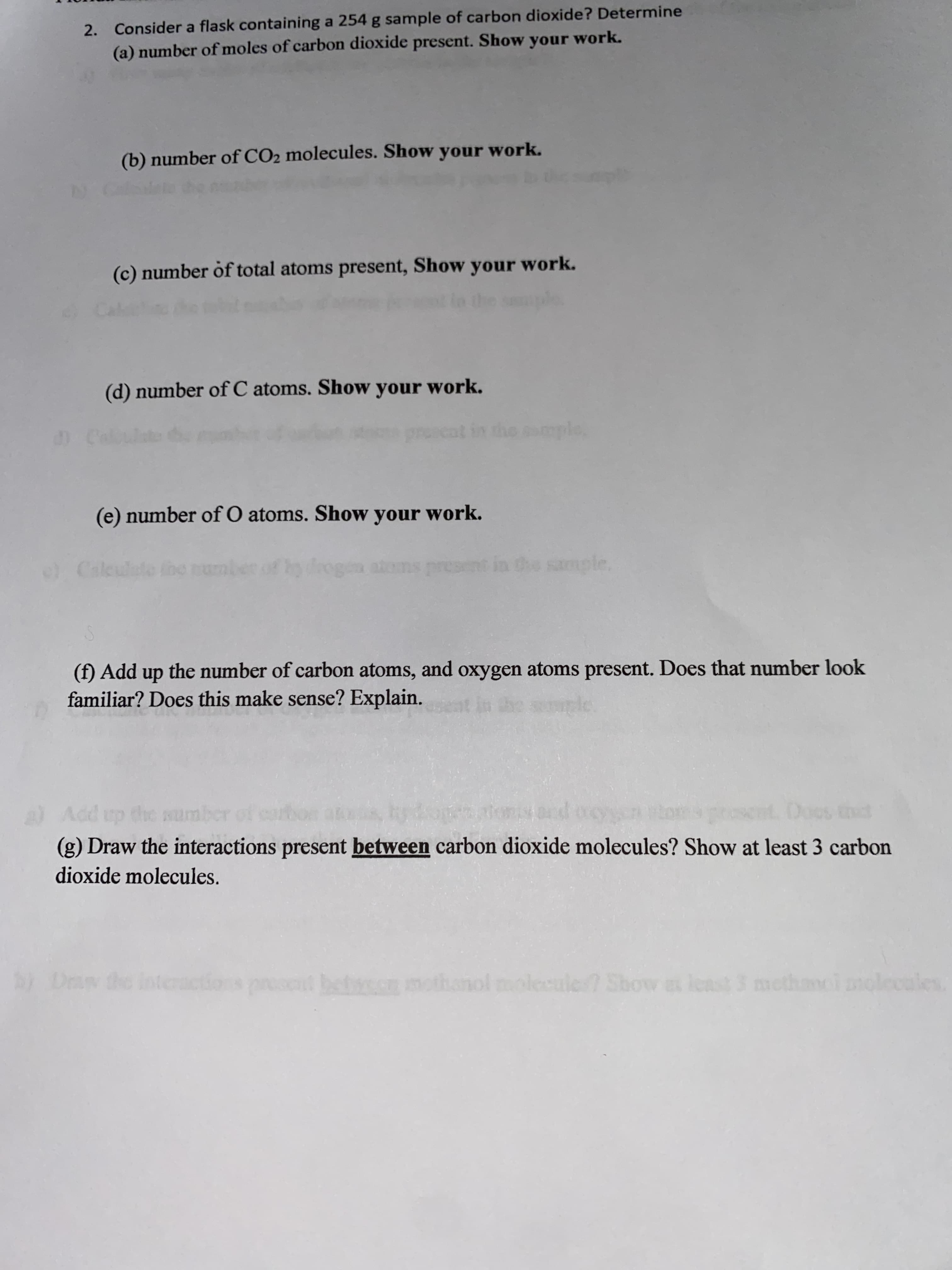 2. Consider a flask containing a 254 g sample of carbon dioxide? Determine
(a) number of moles of carbon dioxide present. Show your work.
(b) number of CO2 molecules. Show your work.
(c) number of total atoms present, Show your work.
(d) number of C atoms. Show your work.
(e) number of O atoms. Show your work.
) Cale
(f) Add up the number of carbon atoms, and oxygen atoms present. Does that number look
familiar? Does this make sense? Explain.
up the mumber
(g) Draw the interactions present between carbon dioxide molecules? Show at least 3 carbon
dioxide molecules.
Dew the interactions preset between mothanol molecule Show a least 3 methanci molccales
