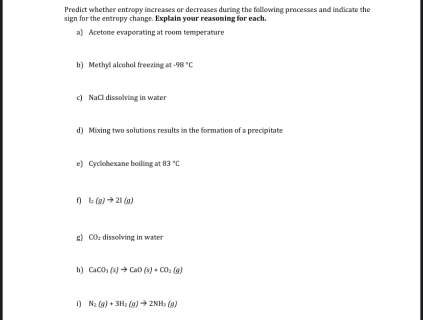 Predict whether entropy increases or decreases during the following processes and indicate the
sign for the entropy change. Explain your reasoning for each.
a) Acetone evaporating at room temperature
b) Methyl alcohol freezing at -98 °C
c) NaCl dissolving in water
d) Mixing two solutions results in the formation of a precipitate
e) Cyclohexane boiling at 83 °C
) 2 (9) → 21 (g)
g) CO2 dissolving in water
h) CaCO; (s) → Ca0 (s) + CO2 (g)
i) N2 (g) + 3H2 (g) → 2NH3 (g)
