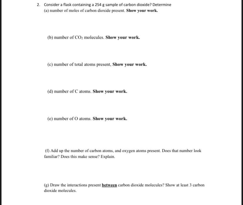 2. Consider a flask containing a 254 g sample of carbon dioxide? Determine
(a) number of moles of carbon dioxide present. Show your work.
(b) number of CO2 molecules. Show your work.
(c) number of total atoms present, Show your work.
(d) number of C atoms. Show your work.
(e) number of O atoms. Show your work.
(f) Add up the number of carbon atoms, and oxygen atoms present. Does that number look
familiar? Does this make sense? Explain.
(g) Draw the interactions present between carbon dioxide molecules? Show at least 3 carbon
dioxide molecules.
