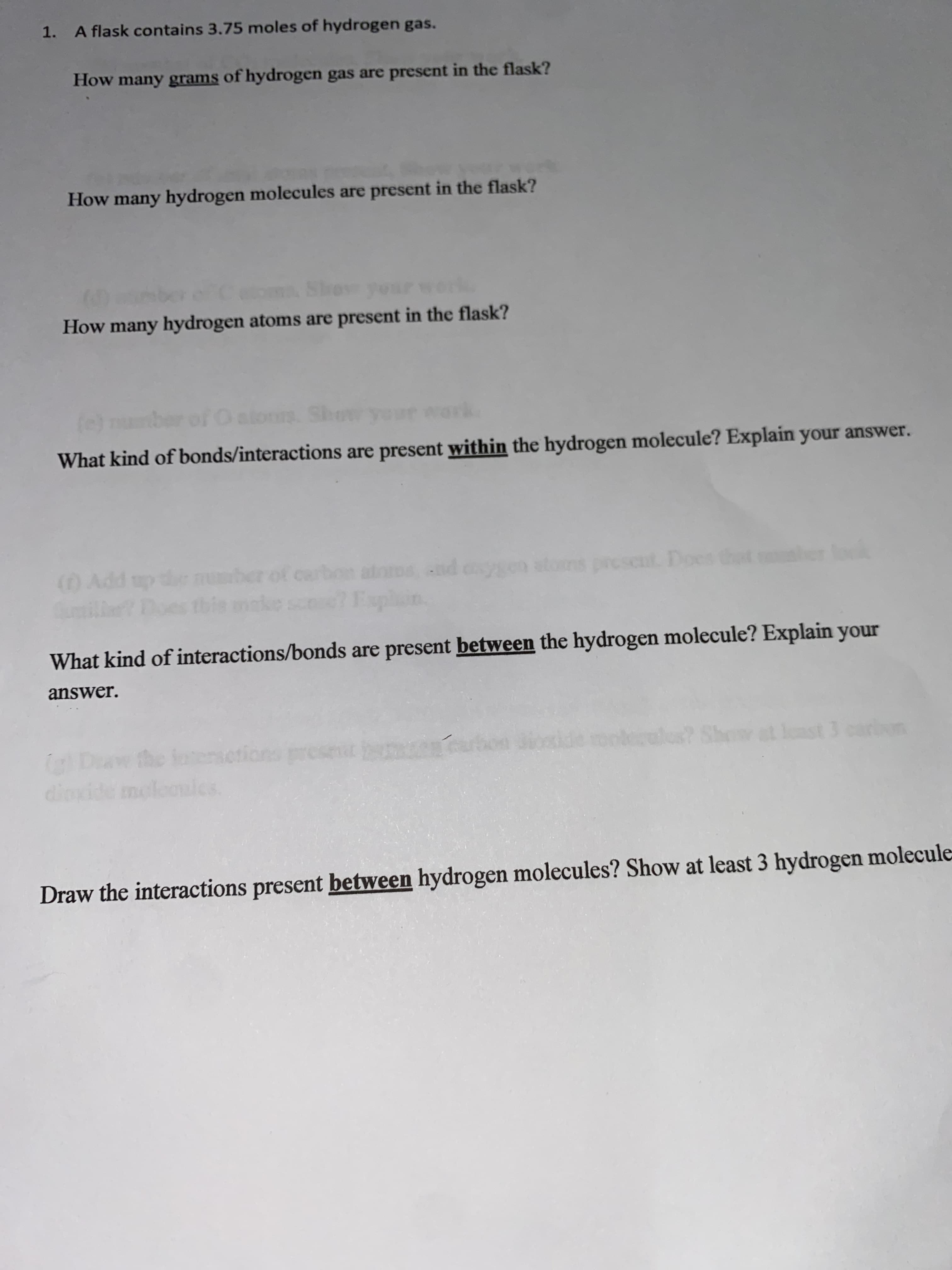 1. A flask contains 3.75 moles of hydrogen gas.
How many grams of hydrogen gas are present in the flask?
How many hydrogen molecules are present in the flask?
How many hydrogen atoms are present in the flask?
What kind of bonds/interactions are present within the hydrogen molecule? Explain your answer.
(0Add up
atoros nd caygen stom
cscut. Does tht
What kind of interactions/bonds are present between the hydrogen molecule? Explain your
answer.
ast 3 carion
dinxide moleoics
Draw the interactions present between hydrogen molecules? Show at least 3 hydrogen molecule
