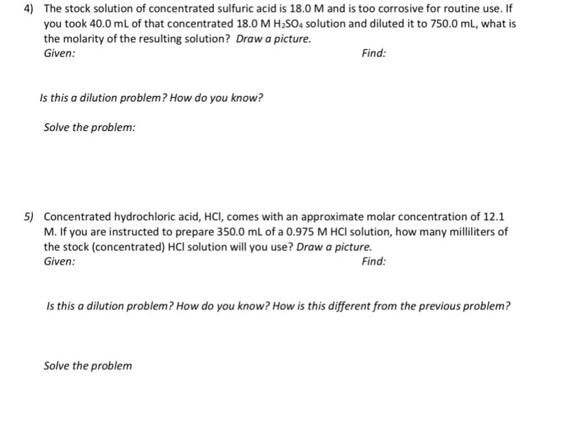 4) The stock solution of concentrated sulfuric acid is 18.0M and is too corrosive for routine use. If
you took 40.0 ml of that concentrated 18.0 M H2SO4 solution and diluted it to 750.0 mL, what is
the molarity of the resulting solution? Draw a picture.
Given:
Find:
Is this a dilution problem? How do you know?
Solve the problem:
5) Concentrated hydrochloric acid, HCI, comes with an approximate molar concentration of 12.1
M. If you are instructed to prepare 350.0 mL of a 0.975 M HCI solution, how many milliliters of
the stock (concentrated) HCl solution will you use? Draw a picture.
Given:
Find:
Is this a dilution problem? How do you know? How is this different from the previous problem?
Solve the problem
