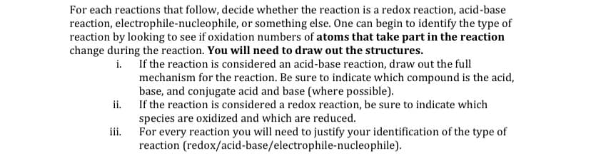 For each reactions that follow, decide whether the reaction is a redox reaction, acid-base
reaction, electrophile-nucleophile, or something else. One can begin to identify the type of
reaction by looking to see if oxidation numbers of atoms that take part in the reaction
change during the reaction. You will need to draw out the structures.
i. If the reaction is considered an acid-base reaction, draw out the full
mechanism for the reaction. Be sure to indicate which compound is the acid,
base, and conjugate acid and base (where possible).
If the reaction is considered a redox reaction, be sure to indicate which
ii.
species are oxidized and which are reduced.
For every reaction you will need to justify your identification of the type of
jii.
reaction (redox/acid-base/electrophile-nucleophile).
