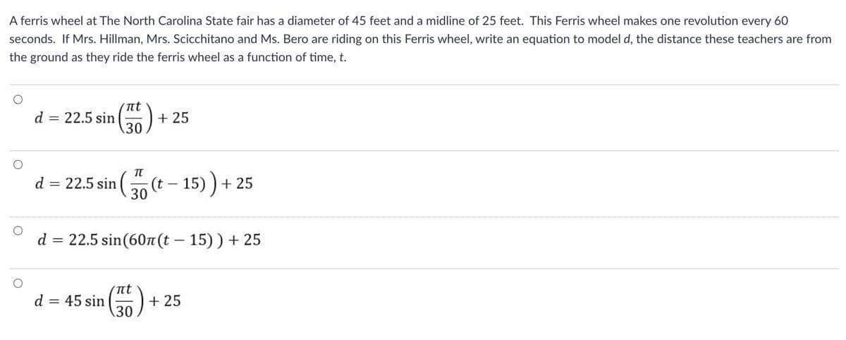 A ferris wheel at The North Carolina State fair has a diameter of 45 feet and a midline of 25 feet. This Ferris wheel makes one revolution every 60
seconds. If Mrs. Hillman, Mrs. Scicchitano and Ms. Bero are riding on this Ferris wheel, write an equation to model d, the distance these teachers are from
the ground as they ride the ferris wheel as a function of time, t.
nt
d = 22.5 sin
30
+ 25
22.5 sin ( (t - 15) ) + 25
30
d =
d = 22.5 sin(60 (t – 15)) + 25
t
d = 45 sin
+ 25
