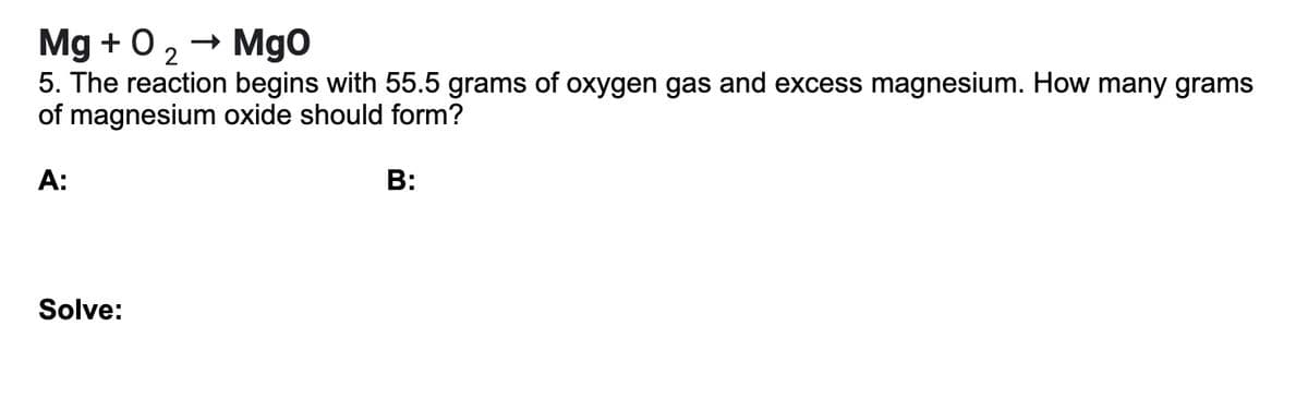 - Mgo
Mg + 0 2
5. The reaction begins with 55.5 grams of oxygen gas and excess magnesium. How many grams
of magnesium oxide should form?
A:
В:
Solve:
