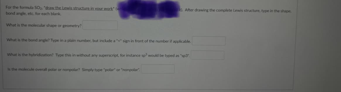 For the formula SO2, "draw the Lewis structure in your work" (wh
it). After drawing the complete Lewis structure, type in the shape,
bond angle, etc. for each blank.
What is the molecular shape or geometry?
What is the bond angle? Type in a plain number, but include a "<" sign in front of the number if applicable.
What is the hybridization? Type this in without any superscript, for instance sp would be typed as "sp3".
Is the molecule overall polar or nonpolar? Simply type "polar" or "nonpolar".

