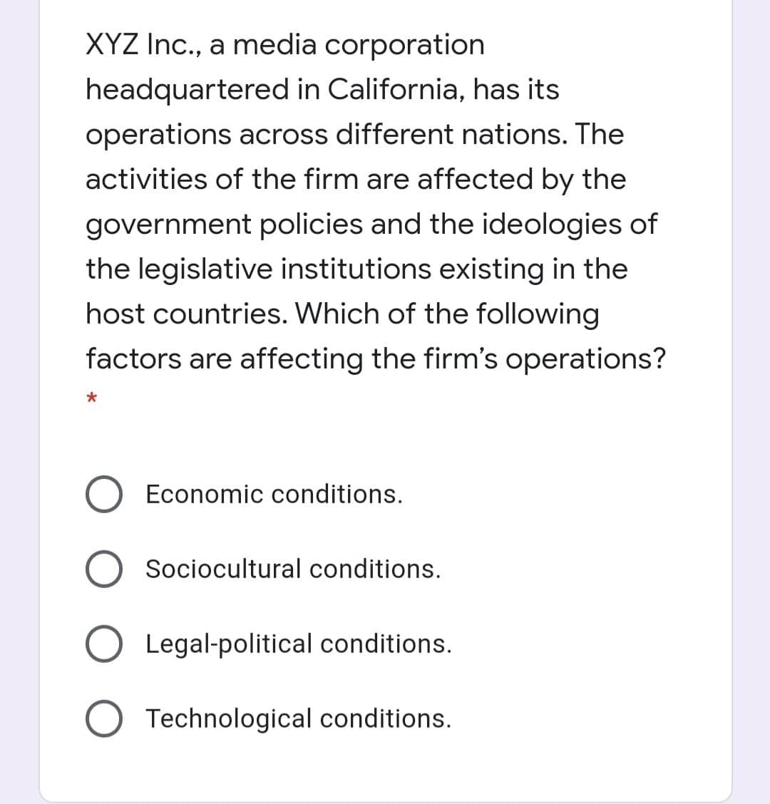 XYZ Inc., a media corporation
headquartered in California, has its
operations across different nations. The
activities of the firm are affected by the
government policies and the ideologies of
the legislative institutions existing in the
host countries. Which of the following
factors are affecting the firm's operations?
Economic conditions.
Sociocultural conditions.
Legal-political conditions.
Technological conditions.
