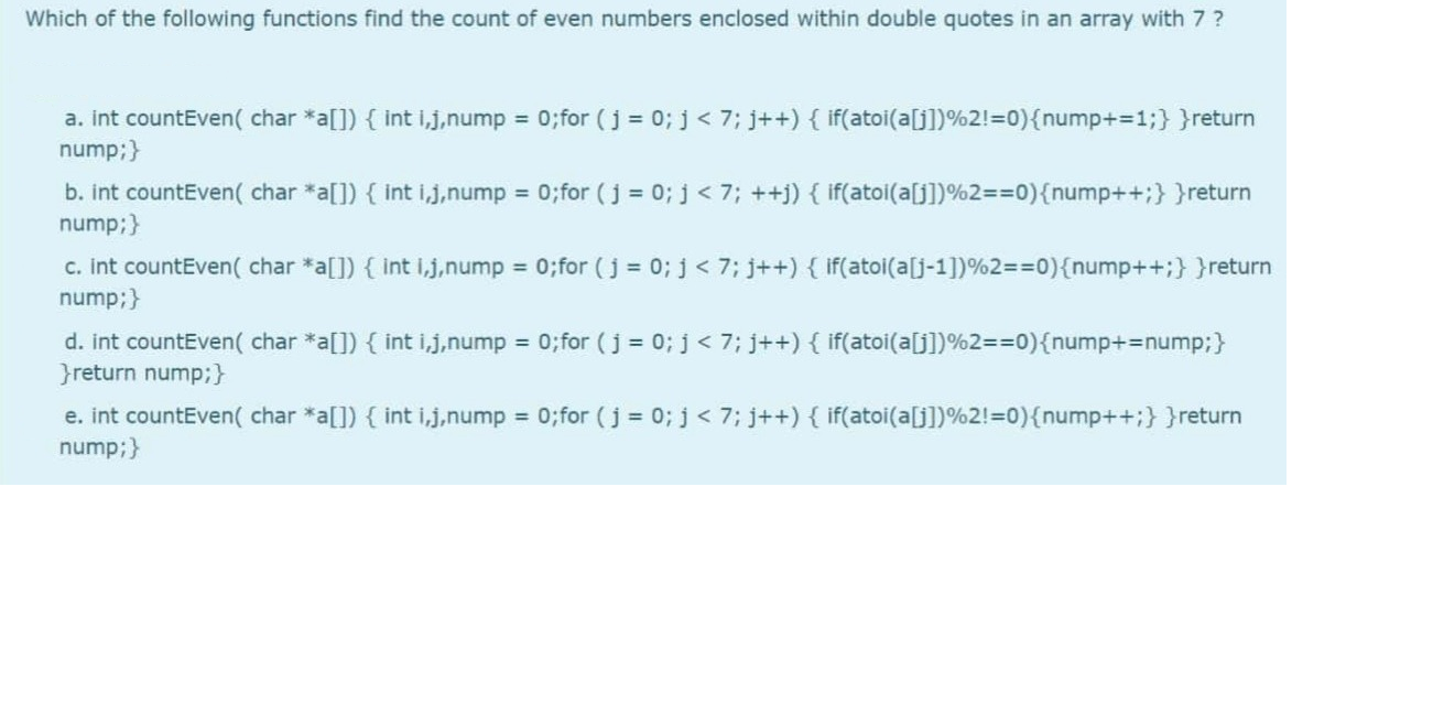 Which of the following functions find the count of even numbers enclosed within double quotes in an array with 7 ?
a. int countEven( char *a[]) { int i,j,nump = 0;for (j = 0; j < 7; j++) { if(atoi(a[j])%2!=0){nump+=1%;}}return
nump;}
b. int countEven( char *a[]) { int i.j,nump = 0;for (j = 0; j < 7; ++j) { if(atoi(a[j])%2=%=D0){nump++3;} }return
nump;}
c. int countEven( char *a[]) { int ij,nump = 0;for (j = 0; j < 7; j++) { if(atoi(a[j-1])%2=%=D0){nump++;} }return
nump;}
%3D
d. int countEven( char *a[]) { int i,j.nump 0; for (j = 0; j< 7; j++) { if(atoi(a[j])%2==0){nump+%3Dnump;}
}return nump;}
e. int countEven( char *a[]) { int i,j,nump = 0;for (j = 0; j < 7; j++) { if(atoi(a[j])%2!=0){nump++;} }return
nump;}
