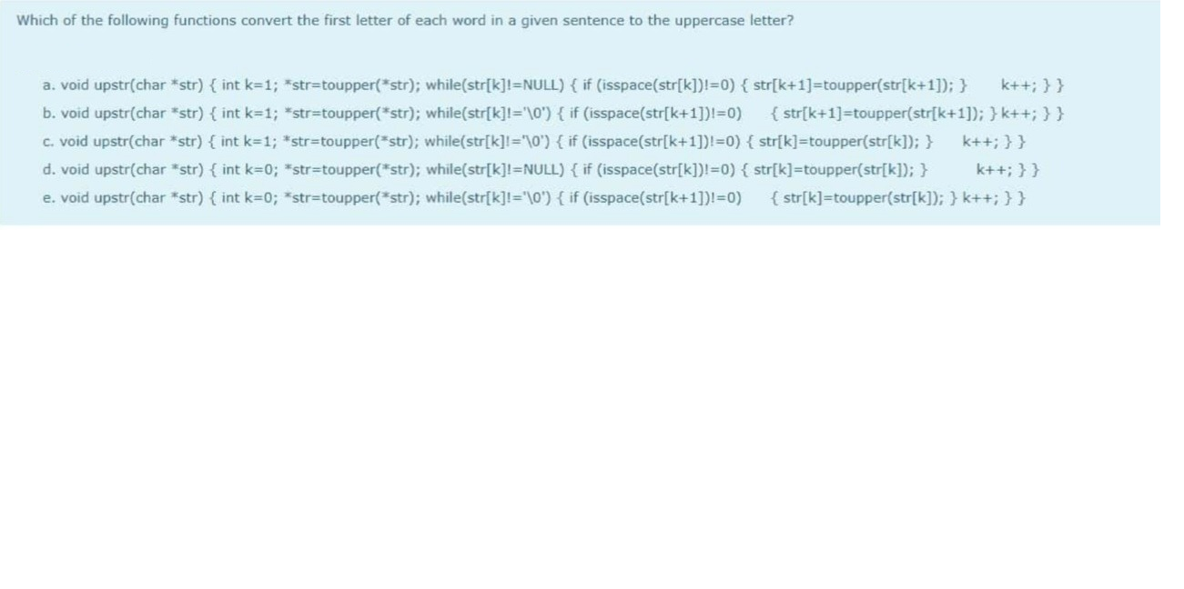 Which of the following functions convert the first letter of each word in a given sentence to the uppercase letter?
a. void upstr(char *str) { int k=1; "str%3Dtoupper(*str); while(str[k]!=NULL) { if (isspace(str[k])!=0) { str[k+1]=toupper(str[k+1]); }
k++; }}
b. void upstr(char "str) { int k=1; *str%3Dtoupper(*str); while(str[k]I='\0') { if (isspace(str[k+1])!3D0)
{ str[k+1]=toupper(str[k+1]); } k++; }}
c. void upstr(char *str) { int k-1; *str%3Dtoupper(*str); while(str[k]="\0') { if (isspace(str[k+1])!3D0) { str[k]=toupper(str[k]); }
k++; }}
d. void upstr(char "str) { int k-0; *str%3Dtoupper(*str); while(str[k]!=NULL) { if (isspace(str[k])!=0) { str[k]=toupper(str[k]); }
e. void upstr(char "str) { int k-0; *str%3Dtoupper(*str); while(str[k]!="\0"){ if (isspace(str[k+1])l=0)
k++; }}
{ str[k]=toupper(str[k]); } k++; }}
