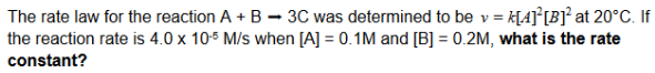 The rate law for the reaction A + B - 3C was determined to be v
= K[A} [B}° at 20°C. If
the reaction rate is 4.0 x 105 M/s when [A] = 0.1M and [B] = 0.2M, what is the rate
constant?
