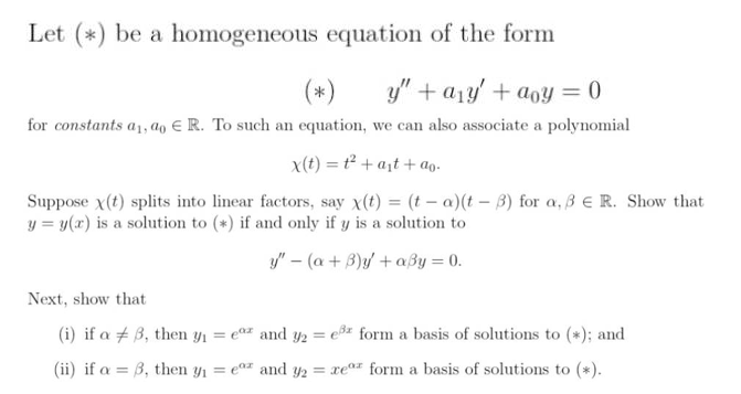 Let (*) be a homogeneous equation of the form
(*)
y" + a1y' + aoy = 0
for constants a1, ao E R. To such an equation, we can also associate a polynomial
x(t) = t² + a;t + ao-
Suppose x(t) splits into linear factors, say x(t) = (t – a)(t – 3) for a, 3 E R. Show that
y = y(x) is a solution to (*) if and only if y is a solution to
y" – (a + B)y/ + aßy = 0.
Next, show that
(i) if a + 3, then y1 = e# and y2 = e3% form a basis of solutions to (*); and
(ii) if a = B, then y1 = e0z and y2 =
rear form a basis of solutions to (*).
