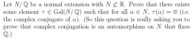 Let N/ Q be a normal extension with N ¢ R. Prove that there exists
some elementTE Gal(N/ Q) such that for all a e N, T(a) = a (i.e.
the complex conjugate of a). (So this question is really asking you to
prove that complex conjugation is an automorphism on N that fixes
Q.)
