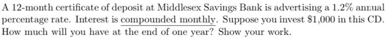 A 12-month certificate of deposit at Middlesex Savings Bank is advertising a 1.2% annual
percentage rate. Interest is compounded monthly. Suppose you invest $1,000 in this CD.
How much will you have at the end of one year? Show your work.
