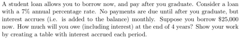 A student loan allows you to borrow now, and pay after you graduate. Consider a loan
with a 7% annual percentage rate. No payments are due until after you graduate, but
interest accrues (i.e. is added to the balance) monthly. Suppose you borrow $25,000
now. How much will you owe (including interest) at the end of 4 years? Show your work
by creating a table with interest accrued each period.
