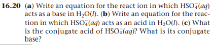 16.20 (a) Write an equation for the react ion in which HSO,(aq)
acts as a base in H,O(1). (b) Write an equation for the reac-
tion in which HSO;(ag) acts as an acid in H20(1). (c) What
is the conjugate acid of HSO (ag)? What is its conjugate
base?
