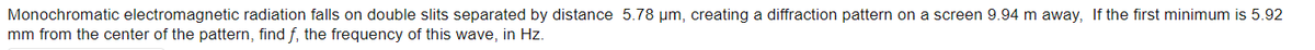 Monochromatic electromagnetic radiation falls on double slits separated by distance 5.78 µm, creating a diffraction pattern on a screen 9.94 m away, If the first minimum is 5.92
mm from the center of the pattern, find f, the frequency of this wave, in Hz.

