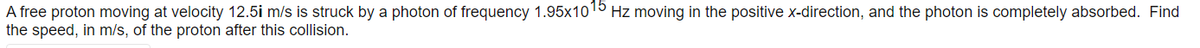 A free proton moving at velocity 12.5i m/s is struck by a photon of frequency 1.95x1015 Hz moving in the positive x-direction, and the photon is completely absorbed. Find
the speed, in m/s, of the proton after this collision.
