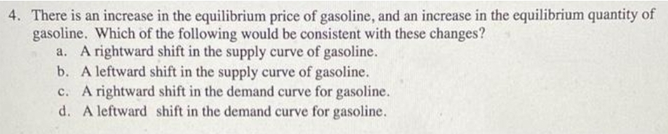 4. There is an increase in the equilibrium price of gasoline, and an increase in the equilibrium quantity of
gasoline. Which of the following would be consistent with these changes?
a. A rightward shift in the supply curve of gasoline.
b. A leftward shift in the supply curve of gasoline.
c. A rightward shift in the demand curve for gasoline.
d. A leftward shift in the demand curve for gasoline.
