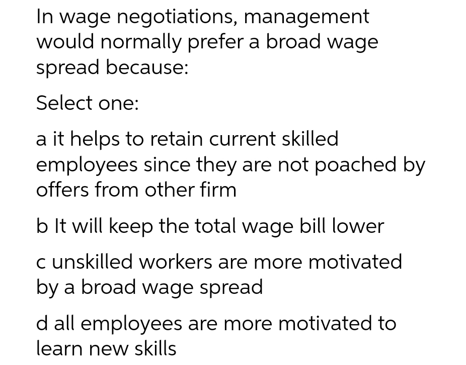 In wage negotiations, management
would normally prefer a broad wage
spread because:
Select one:
a it helps to retain current skilled
employees since they are not poached by
offers from other firm
b It will keep the total wage bill lower
c unskilled workers are more motivated
by a broad wage spread
d all employees are more motivated to
learn new skills
