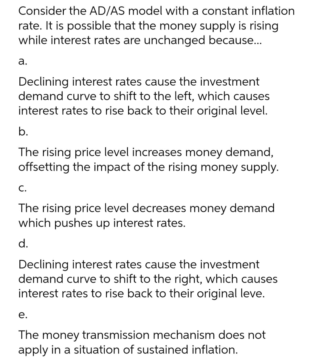 Consider the AD/AS model with a constant inflation
rate. It is possible that the money supply is rising
while interest rates are unchanged because...
а.
Declining interest rates cause the investment
demand curve to shift to the left, which causes
interest rates to rise back to their original level.
b.
The rising price level increases money demand,
offsetting the impact of the rising money supply.
С.
The rising price level decreases money demand
which pushes up interest rates.
d.
Declining interest rates cause the investment
demand curve to shift to the right, which causes
interest rates to rise back to their original leve.
е.
The money transmission mechanism does not
apply in a situation of sustained inflation.
