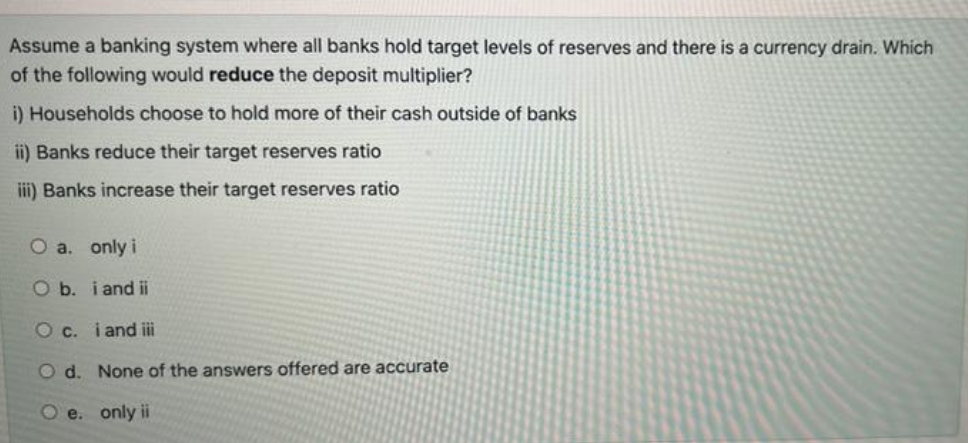 Assume a banking system where all banks hold target levels of reserves and there is a currency drain. Which
of the following would reduce the deposit multiplier?
i) Households choose to hold more of their cash outside of banks
ii) Banks reduce their target reserves ratio
ii) Banks increase their target reserves ratio
O a. only i
O b. i and ii
Oc. i and iii
O d. None of the answers offered are accurate
O e. only ii
