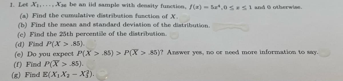 1. Let X1,. .., X36 be an iid sample with density function, f(x)
= 5x,0 < x<1 and 0 otherwise.
(a) Find the cumulative distribution function of X.
(b) Find the mean and standard deviation of the distribution.
(c) Find the 25th percentile of the distribution.
(d) Find P(X > .85).
(e) Do you expect P(X > .85) > P(X > .85)? Answer yes, no or need more information to say.
(f) Find P(X > .85).
(g) Find E(X1X2 – X3).
