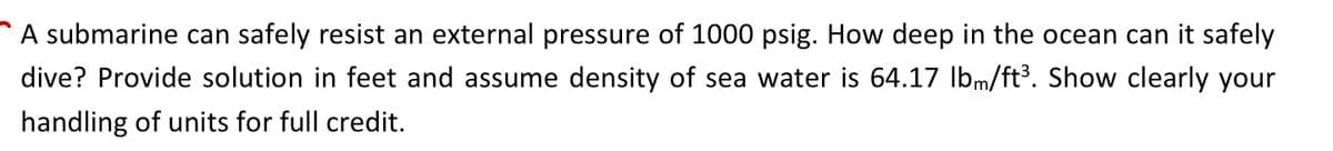 A submarine can safely resist an external pressure of 1000 psig. How deep in the ocean can it safely
dive? Provide solution in feet and assume density of sea water is 64.17 lbm/ft³. Show clearly your
handling of units for full credit.