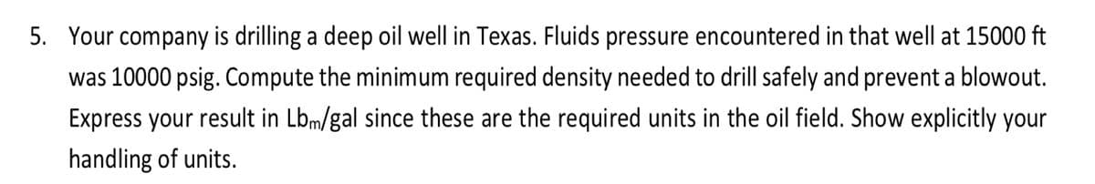 5. Your company is drilling a deep oil well in Texas. Fluids pressure encountered in that well at 15000 ft
was 10000 psig. Compute the minimum required density needed to drill safely and prevent a blowout.
Express your result in Lbm/gal since these are the required units in the oil field. Show explicitly your
handling of units.