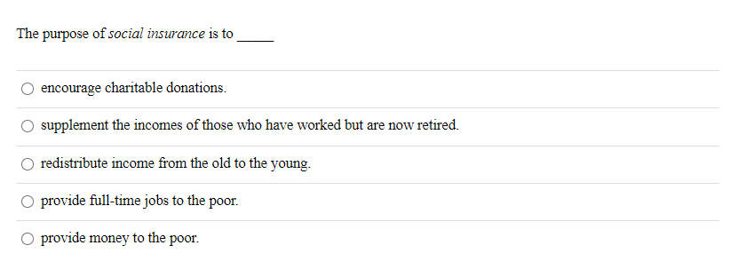 The purpose of social insurance is to
encourage charitable donations.
supplement the incomes of those who have worked but are now retired.
redistribute income from the old to the young.
O provide full-time jobs to the poor.
O provide money to the poor.
