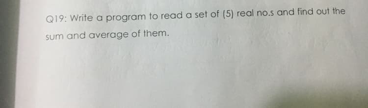 Q19: Write a program to read a set of (5) real no.s and find out the
sum and average of them.
